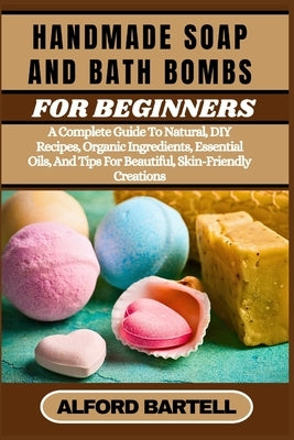 Handmade Soap and Bath Bombs for Beginners: A Complete Guide To Natural, DIY Recipes, Organic Ingredients, Essential Oils, And Tips For Beautiful, Ski by Bartell, Alford