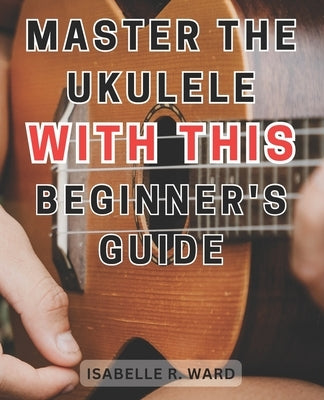 Master the Ukulele with this Beginner's Guide: Learn the Art of Ukulele Playing: Step-by-Step Guide with Practice Exercises for Beginners by Ward, Isabelle R.