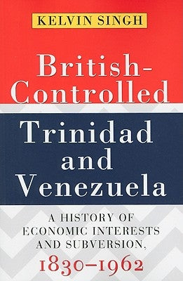 British-Controlled Trinidad and Venezuela: A History of Economic Interests and Subversion, 1830-1962 by Singh, Kelvin