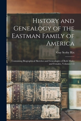 History and Genealogy of the Eastman Family of America: Containing Biographical Sketches and Genealogies of Both Males and Females, Volumes 1-5 by Rix, Guy Scoby