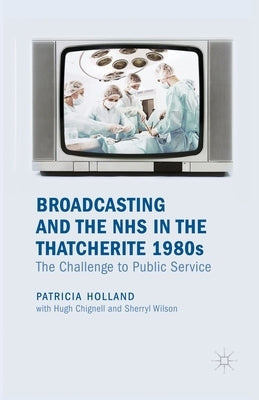 Broadcasting and the NHS in the Thatcherite 1980s: The Challenge to Public Service by Holland, Patricia