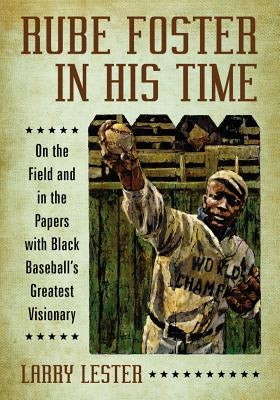 Rube Foster in His Time: On the Field and in the Papers with Black Baseball's Greatest Visionary by Lester, Larry
