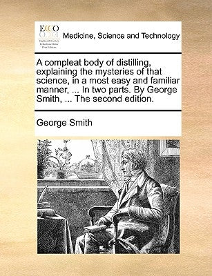 A Compleat Body of Distilling, Explaining the Mysteries of That Science, in a Most Easy and Familiar Manner, ... in Two Parts. by George Smith, ... th by Smith, George