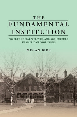 The Fundamental Institution: Poverty, Social Welfare, and Agriculture in American Poor Farms by Birk, Megan