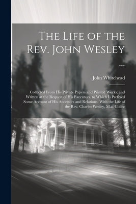 The Life of the Rev. John Wesley ...: Collected From His Private Papers and Printed Works; and Written at the Request of His Executors. to Which Is Pr by Whitehead, John