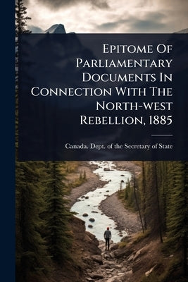 Epitome Of Parliamentary Documents In Connection With The North-west Rebellion, 1885 by Canada Dept of the Secretary of State