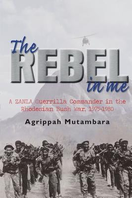 The Rebel in Me: A Zanla Guerrilla Commander in the Rhodesian Bush War, 1974-1980 by Mutambara, Agrippah