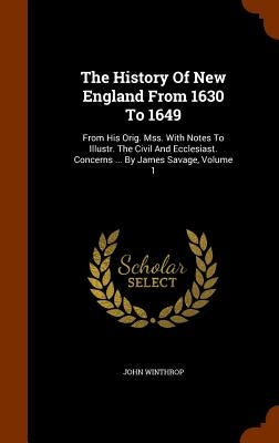 The History Of New England From 1630 To 1649: From His Orig. Mss. With Notes To Illustr. The Civil And Ecclesiast. Concerns ... By James Savage, Volum by Winthrop, John