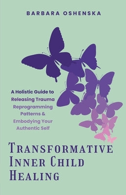 Transformative Inner Child Healing: A Holistic Guide to Releasing Trauma, Reprogramming Patterns, & Embodying Your Authentic Self by Oshenska, Barbara