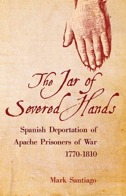 Jar of Severed Hands: Spanish Deportation of Apache Prisoners of War, 1770-1810 by Santiago, Mark
