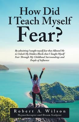 How Did I Teach Myself Fear?: By admitting I taught myself fear that Allowed Me to Unlock My Hidden Blocks that I Taught Myself Fear Through My Chil by Wilson, Robert a.