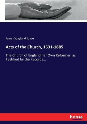 Acts of the Church, 1531-1885: The Church of England her Own Reformer, as Testified by the Records... by Joyce, James Wayland