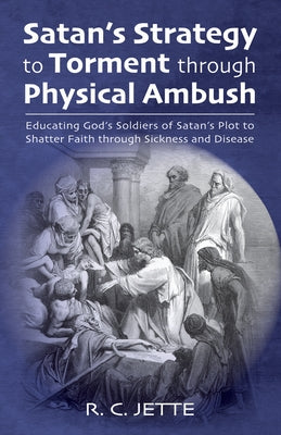 Satan's Strategy to Torment Through Physical Ambush: Educating God's Soldiers of Satan's Plot to Shatter Faith Through Sickness and Disease by Jette, R. C.