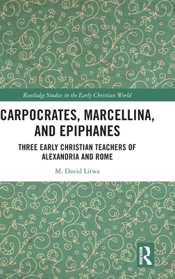 Carpocrates, Marcellina, and Epiphanes: Three Early Christian Teachers of Alexandria and Rome by Litwa, M. David