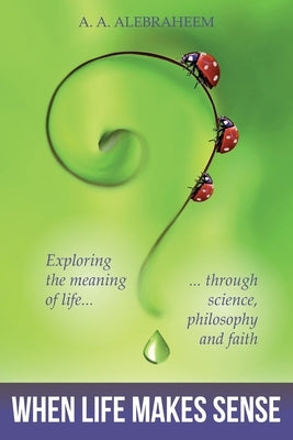 When Life Makes Sense: Exploring the meaning of life through science, philosophy and faith by Alebraheem, A. a.