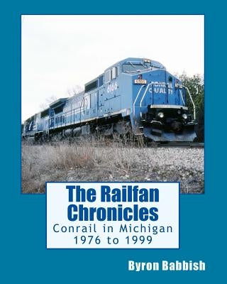 The Railfan Chronicles, Conrail in Michigan, 1976 to 1999: Including Trips to Toledo and Canada by Babbish, Byron