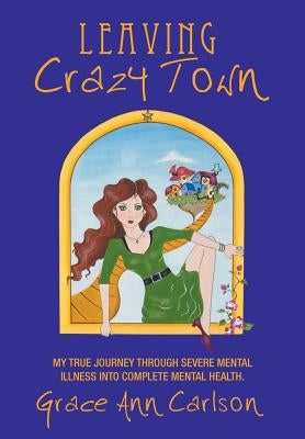 Leaving Crazy Town: My True Journey Through Severe Mental Illness Into Complete Mental Health. by Carlson, Grace Ann