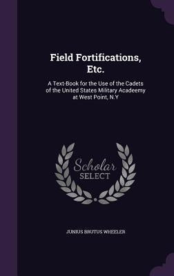 Field Fortifications, Etc.: A Text-Book for the Use of the Cadets of the United States Military Acadeemy at West Point, N.Y by Wheeler, Junius Brutus