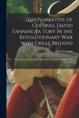 The Narrative of Colonel David Fanning (a Tory in the Revolutionary War With Great Britain) [microform]: Giving an Account of His Adventures in North by Fanning, David 1756?-1825