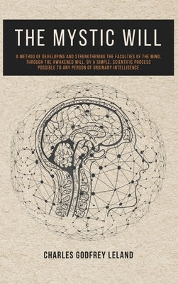 The Mystic Will: A Method of Developing and Strengthening the Faculties of the Mind, through the Awakened Will, by a Simple, Scientific by Leland, Charles Godfrey