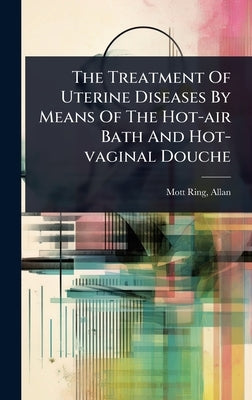 The Treatment Of Uterine Diseases By Means Of The Hot-air Bath And Hot-vaginal Douche by Allan, Mott-Ring