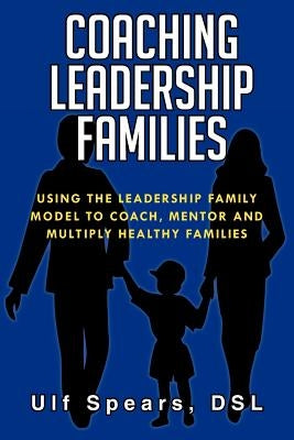 Coaching Leadership Families: Using the Leadership Family Model to Coach, Mentor and Multiply Healthy Families by Ulf Spears, Dsl