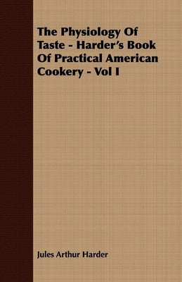 The Physiology of Taste - Harder's Book of Practical American Cookery - Vol I.: Treating of American Vegetables, and All Alimentary Plants, Roots and by Harder, Jules Arthur