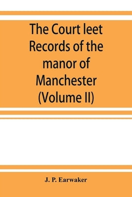The Court leet records of the manor of Manchester, from the year 1552 to the year 1686, and from the year 1731 to the year 1846 (Volume II) by P. Earwaker, J.