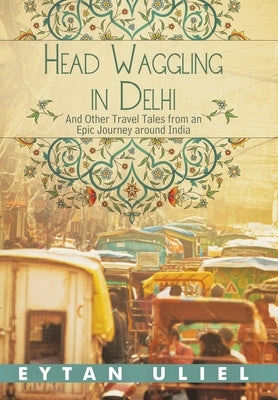 Head Waggling in Delhi: And Other Travel Tales from an Epic Journey Around India by Uliel, Eytan