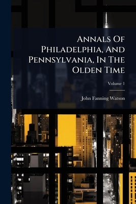 Annals Of Philadelphia, And Pennsylvania, In The Olden Time by Watson, John Fanning
