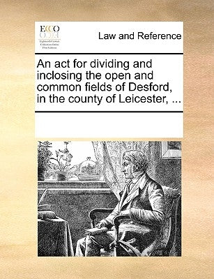 An ACT for Dividing and Inclosing the Open and Common Fields of Desford, in the County of Leicester, ... by Multiple Contributors
