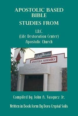 Apostolic Based Bible Studies from L.R.C. (Life Restoration Center) Apostolic Church: Compiled by John A. Vasquez Jr. by Solis, Dora Crystal