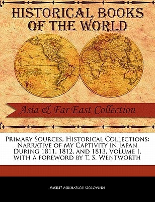 Primary Sources, Historical Collections: Narrative of My Captivity in Japan During 1811, 1812, and 1813, Volume I, with a Foreword by T. S. Wentworth by Golovnin, Vasilii Mikhailovich