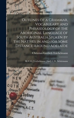 Outlines of a Grammar, Vocabulary and Phraseology of the Aboriginal Language of South Australia Spoken by the Natives in and for Some Distance Around by Teichelmann, Christian Gottlieb