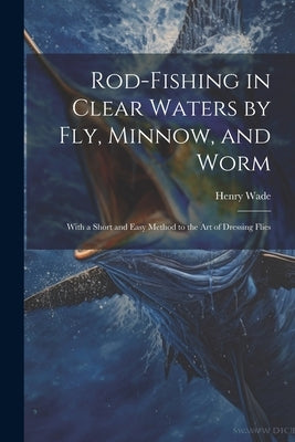 Rod-fishing in Clear Waters by fly, Minnow, and Worm: With a Short and Easy Method to the art of Dressing Flies by Wade, Henry