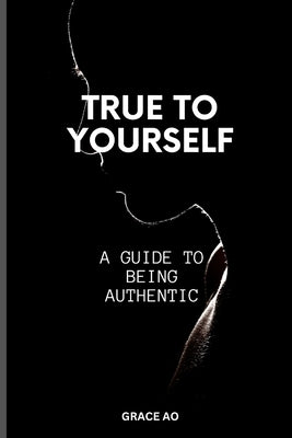 True to Yourself: A Guide on Being Authentic by Ao, Grace
