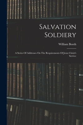 Salvation Soldiery: A Series Of Addresses On The Requirements Of Jesus Christ's Service by Booth, William