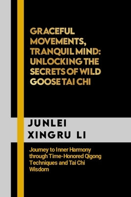 Graceful Movements, Tranquil Mind: Unlocking the Secrets of Wild Goose Tai Chi: Journey to Inner Harmony through Time-Honored Qigong Techniques and Ta by Xingru Li, Junlei