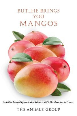 But...He Brings You Mangos: Marital Insights from Seven Women with the Courage to Share by The Animus Group