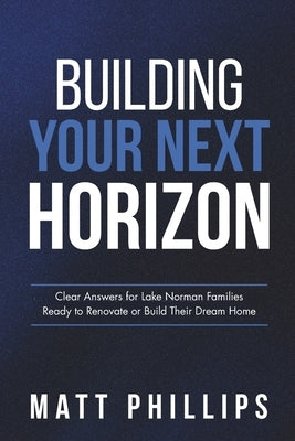 Building Your Next Horizon: Clear Answers for Lake Norman Families Ready to Renovate or Build Their Dream Home by Phillips, Matt