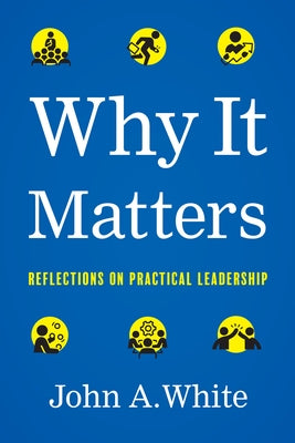 Why It Matters: Reflections on Practical Leadership by White, John a.