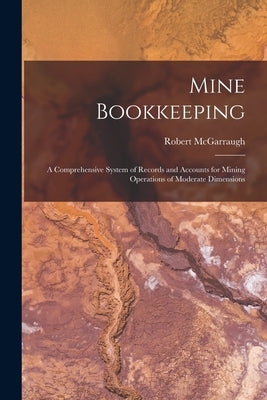 Mine Bookkeeping: a Comprehensive System of Records and Accounts for Mining Operations of Moderate Dimensions by McGarraugh, Robert