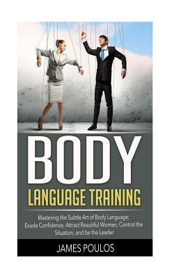Body Language Training: Mastering the Subtle Art of Body Language: Exude Confidence, Attract Beautiful Women, Control the Situation, and be th by Poulos, James