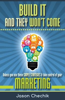 Build It and They Won't Come: Unless You Use These Simple Strategies & Take Control of Your Marketing by Chechik, Jason