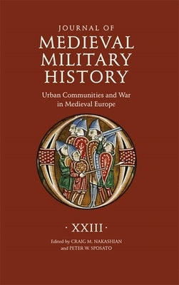 Journal of Medieval Military History: Volume XXIII: Urban Communities and War in Medieval Europe by Nakashian, Craig M.