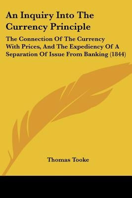 An Inquiry Into The Currency Principle: The Connection Of The Currency With Prices, And The Expediency Of A Separation Of Issue From Banking (1844) by Tooke, Thomas