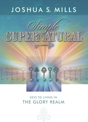 Simple Supernatural: Keys to Living in the Glory Realm by Mills, Joshua