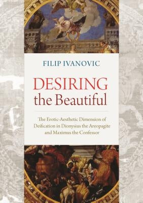 Desiring the Beautiful: The Erotic-Aesthetic Dimension of Deification in Dionysius the Areopagite and Maximus the Confessor by Ivanovic, Filip