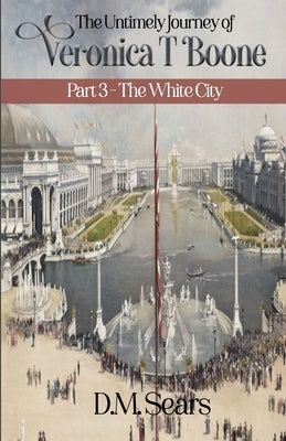 The Untimely Journey of Veronica T. Boone: Part 3 - The White City by Sears, D. M.