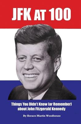 JFK at 100: Things You Didn't Know (or Remember) about John Fitzgerald Kennedy by Woodhouse, Horace Martin